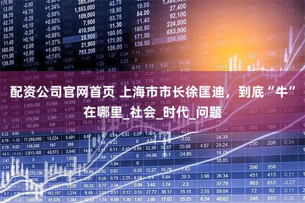 配资公司官网首页 上海市市长徐匡迪，到底“牛”在哪里_社会_时代_问题