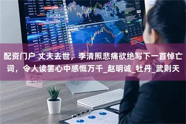 配资门户 丈夫去世，李清照悲痛欲绝写下一首悼亡词，令人读罢心中感慨万千_赵明诚_牡丹_武则天