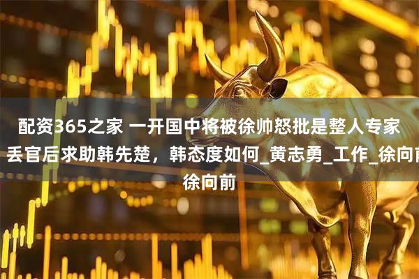 配资365之家 一开国中将被徐帅怒批是整人专家，丢官后求助韩先楚，韩态度如何_黄志勇_工作_徐向前