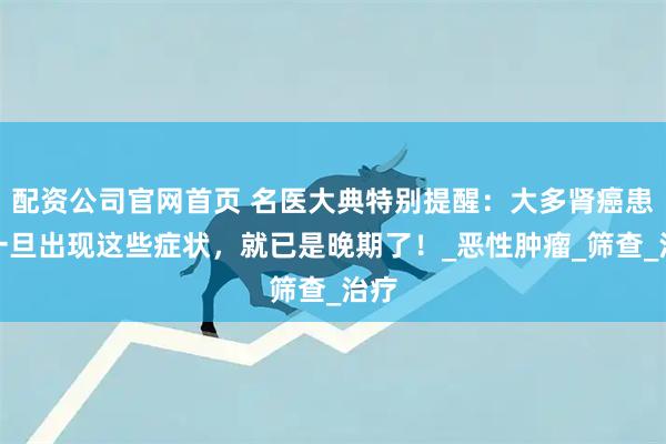 配资公司官网首页 名医大典特别提醒：大多肾癌患者一旦出现这些症状，就已是晚期了！_恶性肿瘤_筛查_治疗