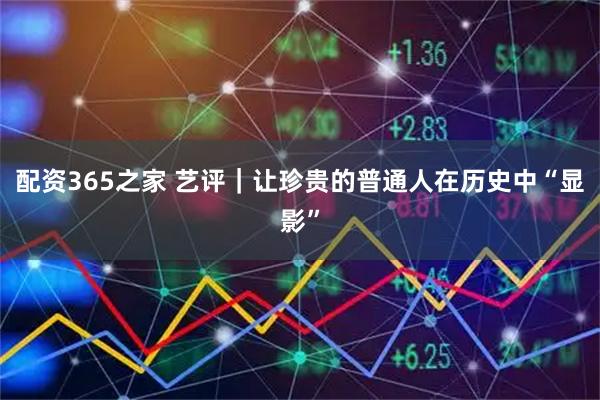 配资365之家 艺评｜让珍贵的普通人在历史中“显影”