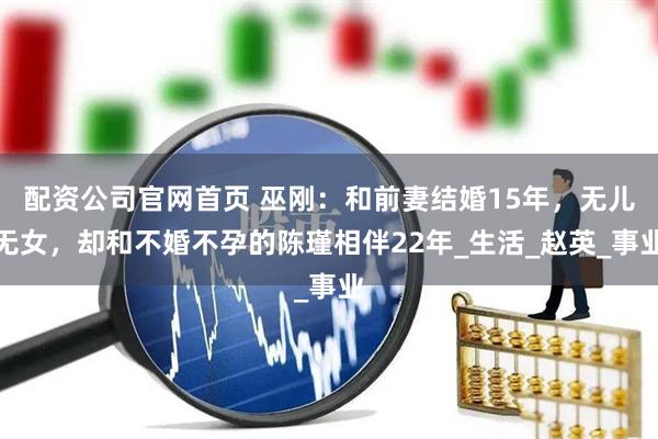 配资公司官网首页 巫刚：和前妻结婚15年，无儿无女，却和不婚不孕的陈瑾相伴22年_生活_赵英_事业