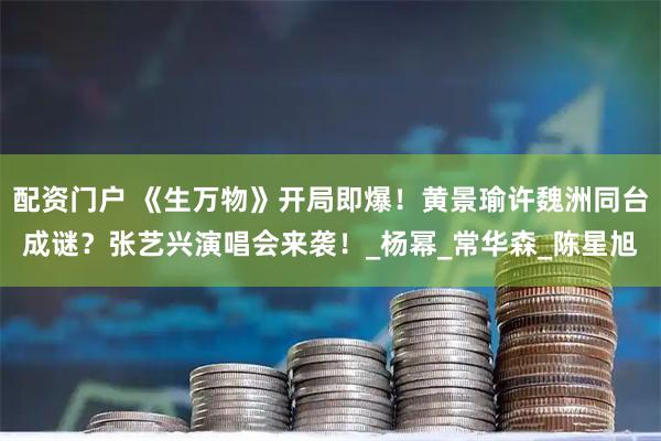 配资门户 《生万物》开局即爆！黄景瑜许魏洲同台成谜？张艺兴演唱会来袭！_杨幂_常华森_陈星旭