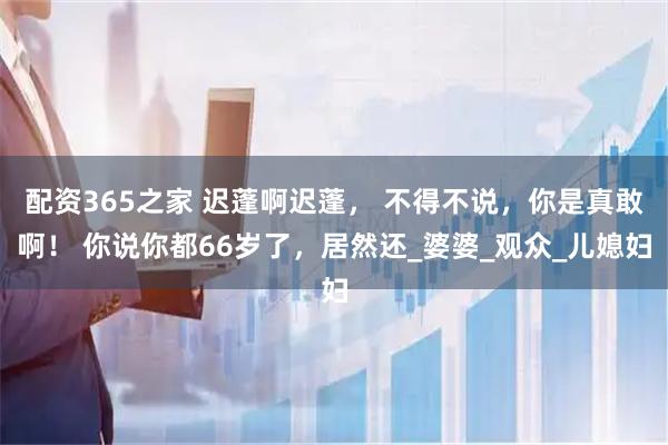 配资365之家 迟蓬啊迟蓬， 不得不说，你是真敢啊！ 你说你都66岁了，居然还_婆婆_观众_儿媳妇