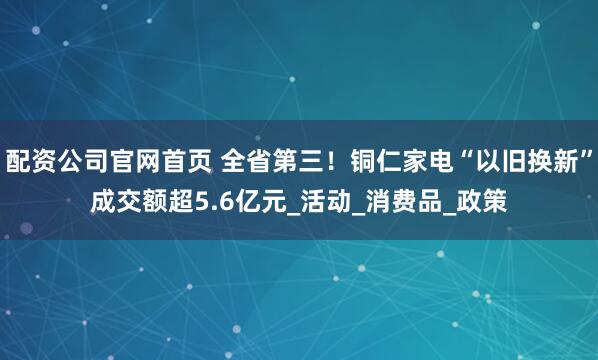 配资公司官网首页 全省第三！铜仁家电“以旧换新”成交额超5.6亿元_活动_消费品_政策