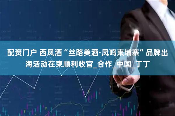 配资门户 西凤酒“丝路美酒·凤鸣柬埔寨”品牌出海活动在柬顺利收官_合作_中国_丁丁