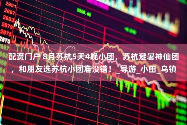 配资门户 8月苏杭5天4晚小团，苏杭避暑神仙团，和朋友选苏杭小团准没错！_导游_小田_乌镇