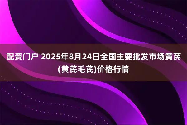 配资门户 2025年8月24日全国主要批发市场黄芪(黄芪毛芪)价格行情