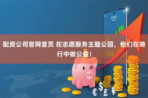 配资公司官网首页 在志愿服务主题公园，他们在骑行中做公益！