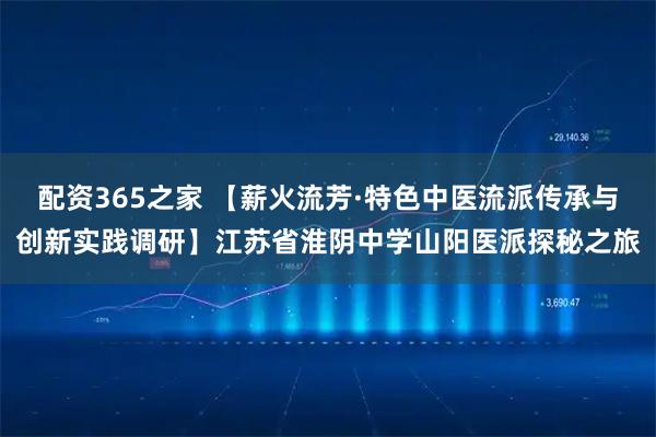 配资365之家 【薪火流芳·特色中医流派传承与创新实践调研】江苏省淮阴中学山阳医派探秘之旅