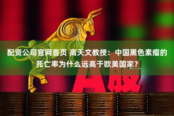 配资公司官网首页 高天文教授：中国黑色素瘤的死亡率为什么远高于欧美国家？
