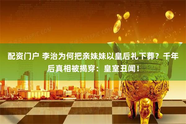 配资门户 李治为何把亲妹妹以皇后礼下葬？千年后真相被揭穿：皇室丑闻！