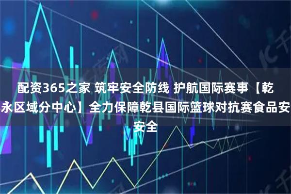 配资365之家 筑牢安全防线 护航国际赛事【乾礼永区域分中心】全力保障乾县国际篮球对抗赛食品安全