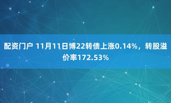 配资门户 11月11日博22转债上涨0.14%，转股溢价率172.53%