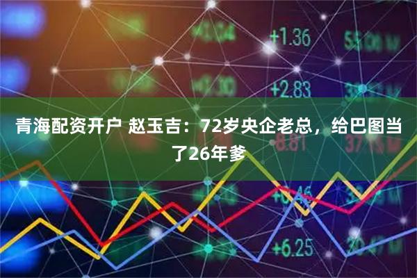 青海配资开户 赵玉吉：72岁央企老总，给巴图当了26年爹