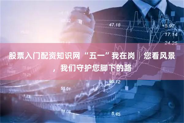 股票入门配资知识网 “五一”我在岗│您看风景,我们守护您脚下的路