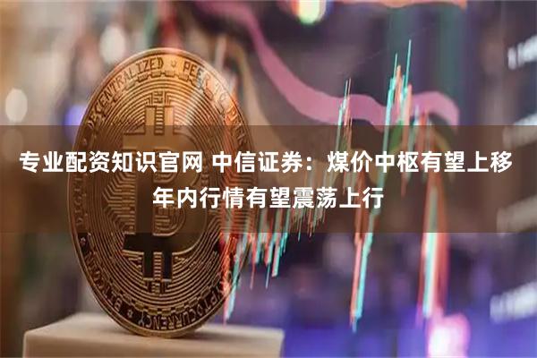 专业配资知识官网 中信证券：煤价中枢有望上移 年内行情有望震荡上行